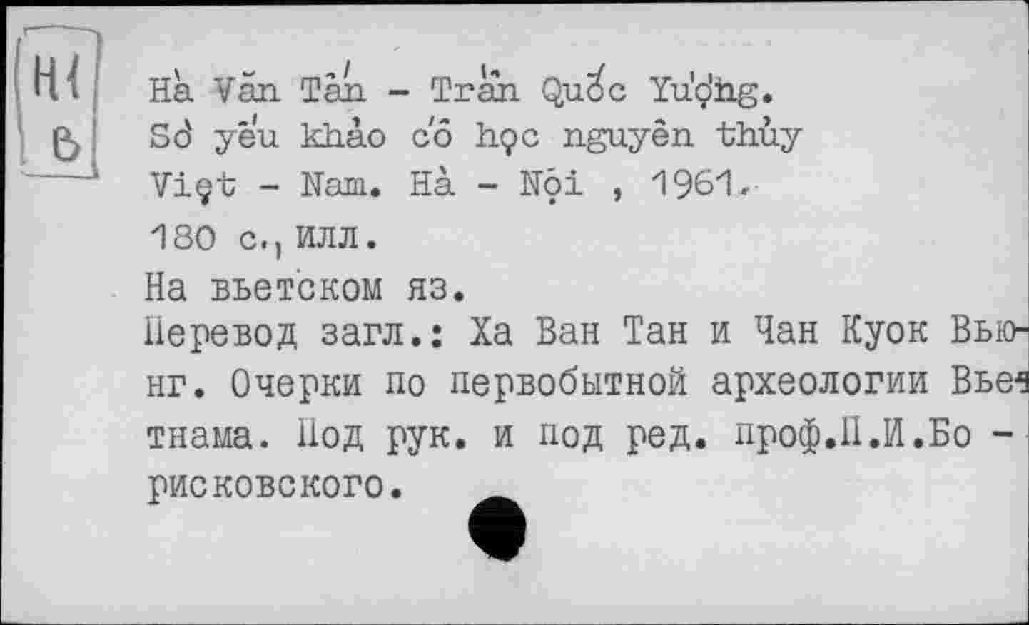 ﻿Ha Van. Tàn. - Tran. Qu^c Yu'çJiig.
So' yeu khào co h.çc nguyèn. th.ùy
Viçt - Nam. Hà - Nôi , 1961,
180 С.) ИЛЛ.
На вьетском яз.
Перевод загл.: Ха Ван Тан и Чан Куок Вью нг. Очерки по первобытной археологии Вье1 тнама. Под рук. и под ред. проф.П.И.Бо -
рисковского.